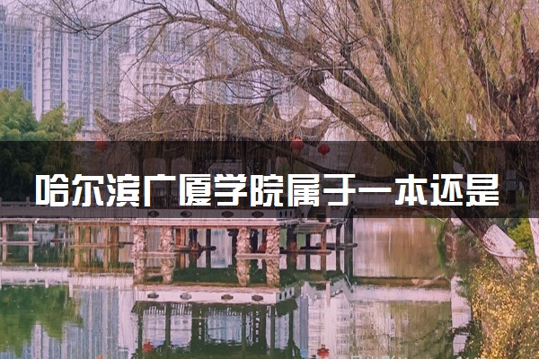 哈尔滨广厦学院属于一本还是二本？本科一批、二批的区别及报考建议