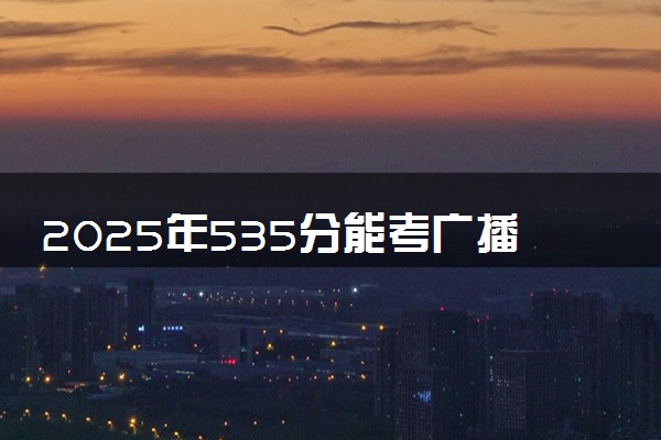 2025年535分能考广播电视学专业吗 535分广播电视学专业大学推荐
