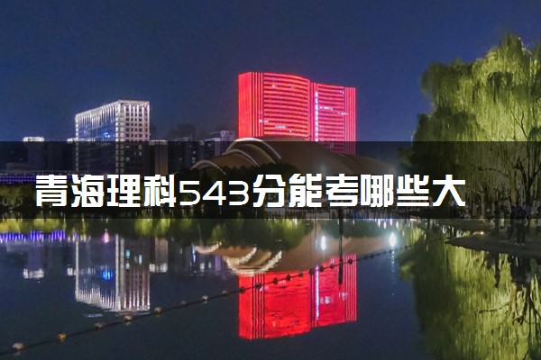 青海理科543分能考哪些大学 2025考生稳上的大学名单