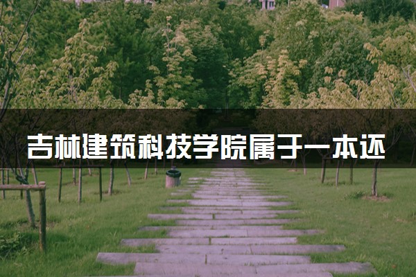 吉林建筑科技学院属于一本还是二本？本科一批、二批的区别及报考建议