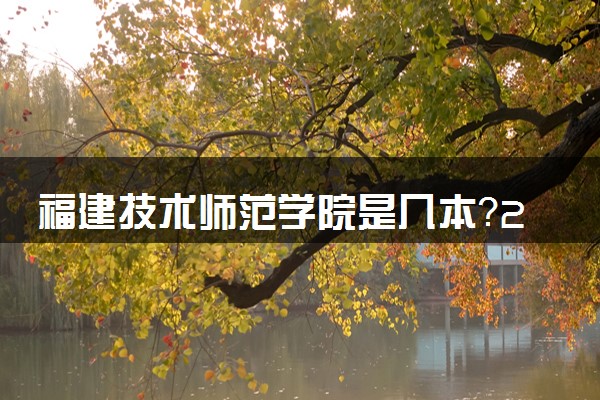 福建技术师范学院是几本？2025年各省录取分数线预测及报考建议