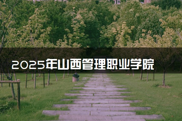 2025年山西管理职业学院要考多少分才能上？历年录取分数线及报考指南（含预测）