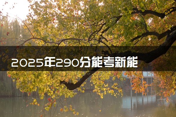 2025年290分能考新能源汽车技术专业吗 290分新能源汽车技术专业大学推荐
