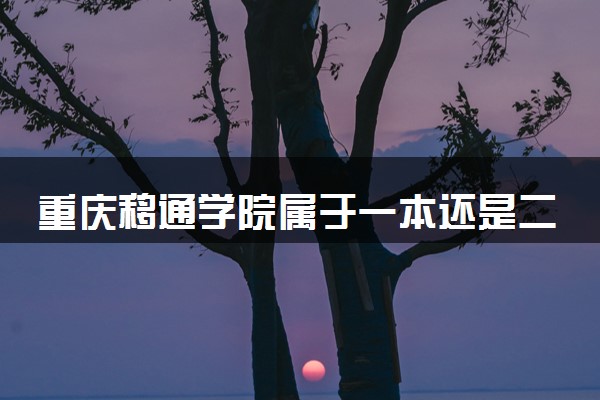 重庆移通学院属于一本还是二本？2025年报考建议及分数线预测