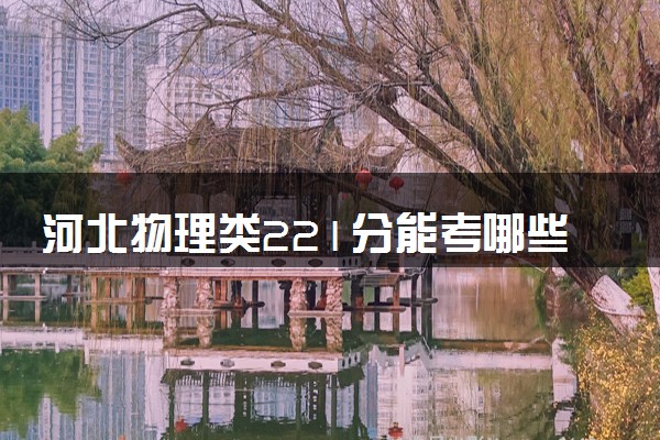 河北物理类221分能考哪些大学 2025考生稳上的大学名单