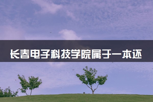 长春电子科技学院属于一本还是二本？2025年报考建议及分数线预测