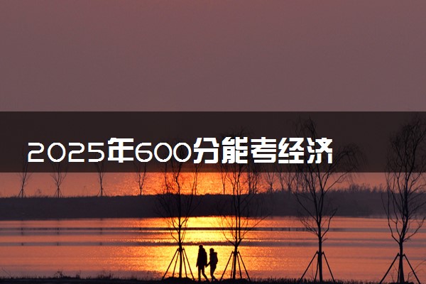 2025年600分能考经济学类专业吗 600分经济学类专业大学推荐
