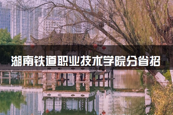 湖南铁道职业技术学院分省招生人数及招生专业2025年招生计划参考