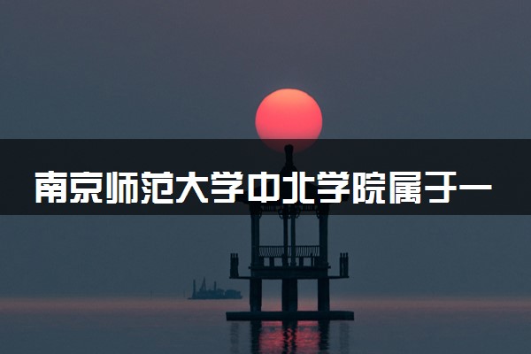 南京师范大学中北学院属于一本还是二本？2025年报考建议及分数线预测