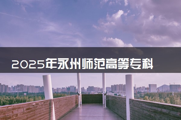 2025年永州师范高等专科学校要考多少分才能上？历年录取分数线及报考指南（含预测）