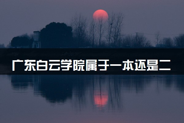 广东白云学院属于一本还是二本？本科一批、二批的区别及报考建议