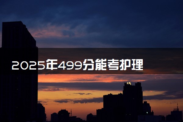2025年499分能考护理学专业吗 499分护理学专业大学推荐