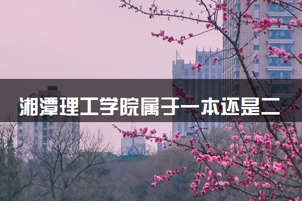 湘潭理工学院属于一本还是二本？本科一批、二批的区别及报考建议