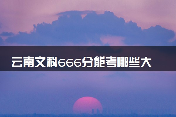 云南文科666分能考哪些大学 2025考生稳上的大学名单