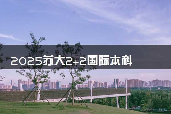 2025苏大2+2国际本科需要多少分 住宿条件怎么样