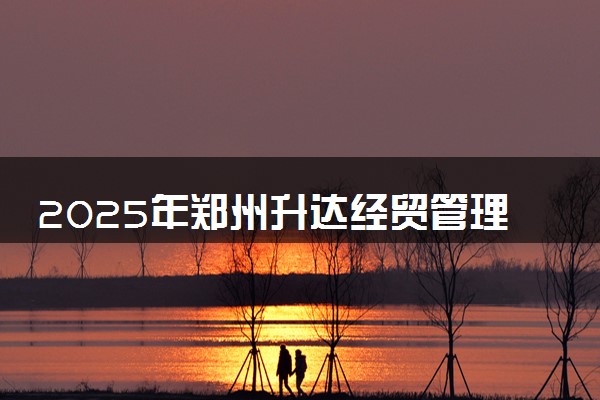 2025年郑州升达经贸管理学院要考多少分才能上？历年录取分数线及报考指南（含预测）