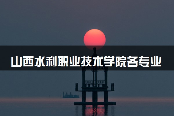 山西水利职业技术学院各专业学费多少钱一年 收费标准是什么