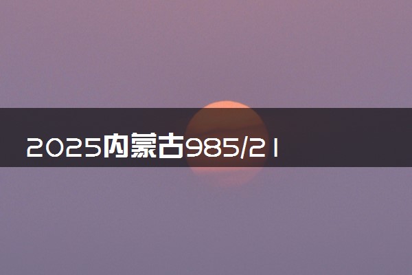 2025内蒙古985/211/双一流高校排名 附一本二本大学名单
