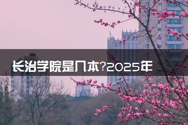 长治学院是几本？2025年各省录取分数线预测及报考建议