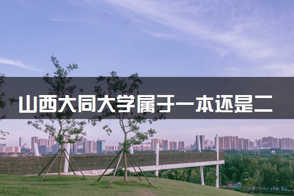 山西大同大学属于一本还是二本？2025年报考建议及分数线预测