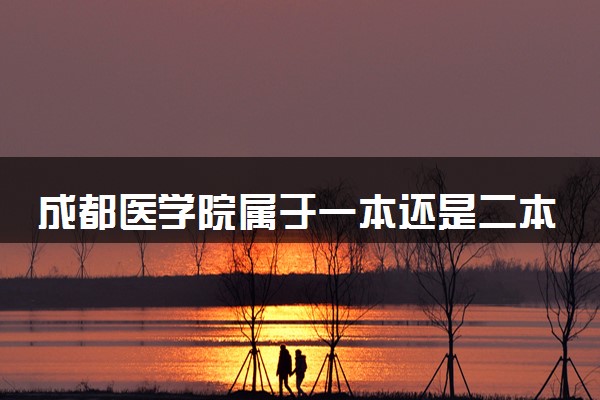 成都医学院属于一本还是二本？2025年报考建议及分数线预测