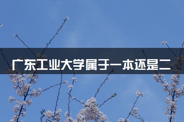 广东工业大学属于一本还是二本？本科一批、二批的区别及报考建议
