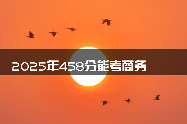 2025年458分能考商务英语专业吗 458分商务英语专业大学推荐