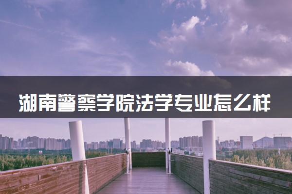 湖南警察学院法学专业怎么样 录取分数线多少