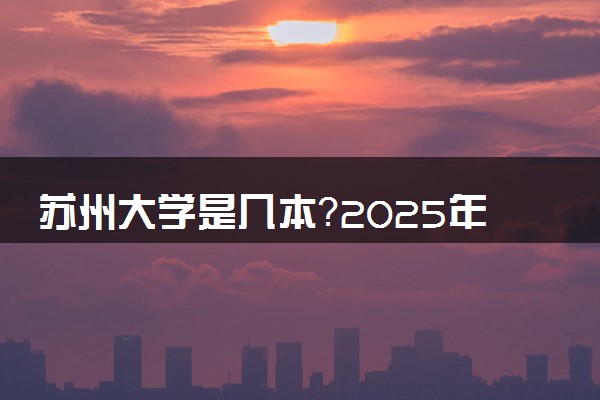 苏州大学是几本？2025年各省录取分数线预测及报考建议