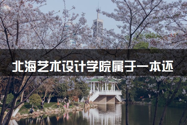 北海艺术设计学院属于一本还是二本？2025年报考建议及分数线预测