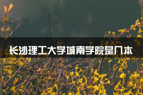 长沙理工大学城南学院是几本？2025年高考多少分能上及报考建议