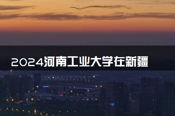 2024河南工业大学在新疆录取分数线 各专业分数及位次