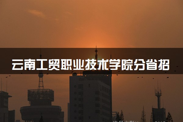 云南工贸职业技术学院分省招生人数及招生专业2025年招生计划参考