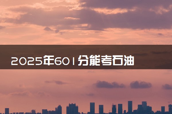 2025年601分能考石油工程专业吗 601分石油工程专业大学推荐