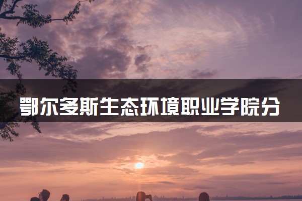 鄂尔多斯生态环境职业学院分省招生人数及招生专业2025年招生计划参考