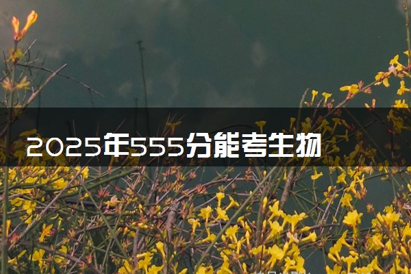 2025年555分能考生物工程专业吗 555分生物工程专业大学推荐