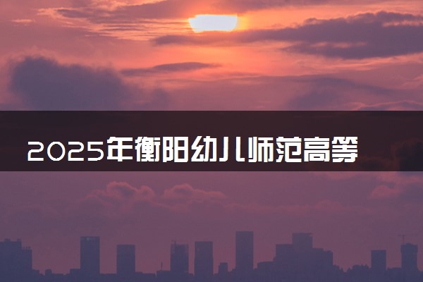 2025年衡阳幼儿师范高等专科学校多少分能考上 最低分及位次