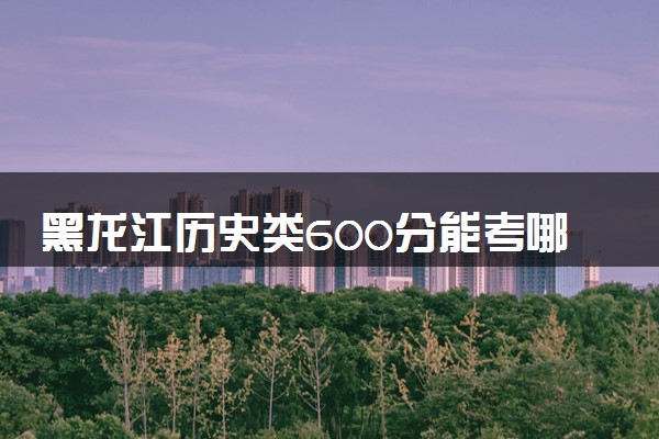 黑龙江历史类600分能考哪些大学 2025考生稳上的大学名单
