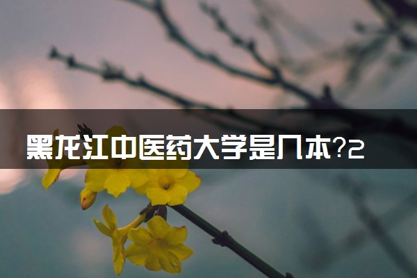 黑龙江中医药大学是几本？2025年高考多少分能上及报考建议