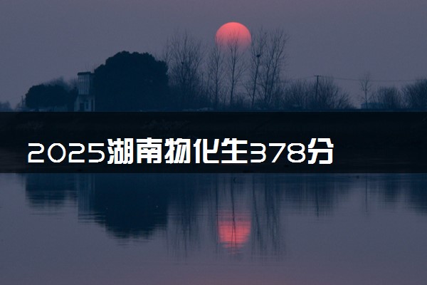 2025湖南物化生378分左右能上什么大学 可以报考的院校名单