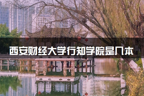 西安财经大学行知学院是几本？2025年高考多少分能上及报考建议