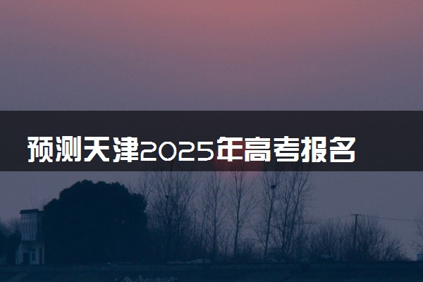 预测天津2025年高考报名人数 附近三年人数统计及分数线