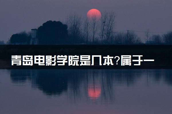 青岛电影学院是几本？属于一本还是二本？2025年分数线预测及报考建议