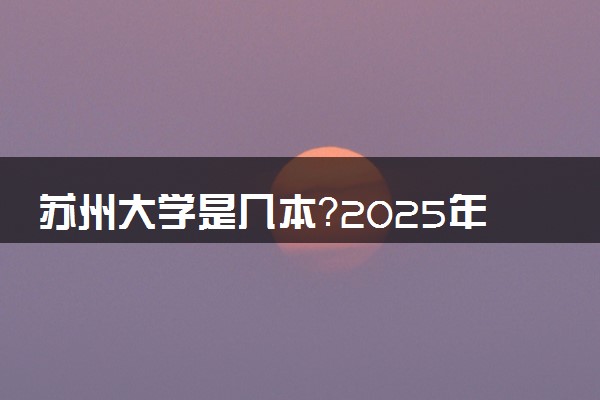 苏州大学是几本？2025年高考多少分能上及报考建议