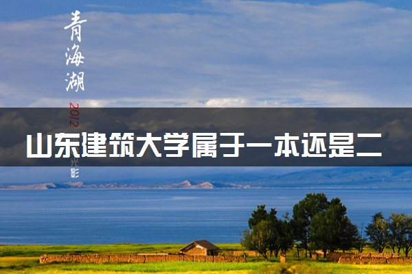 山东建筑大学属于一本还是二本？本科一批、二批的区别及报考建议