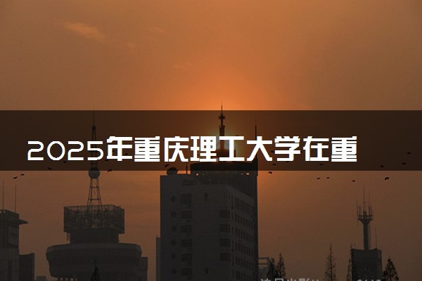2025年重庆理工大学在重庆招生代码及专业代码 重庆理工大学重庆代码是多少？怎么查询？