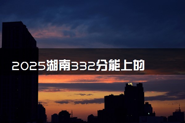 2025湖南332分能上的大学有哪些 可以报考院校名单