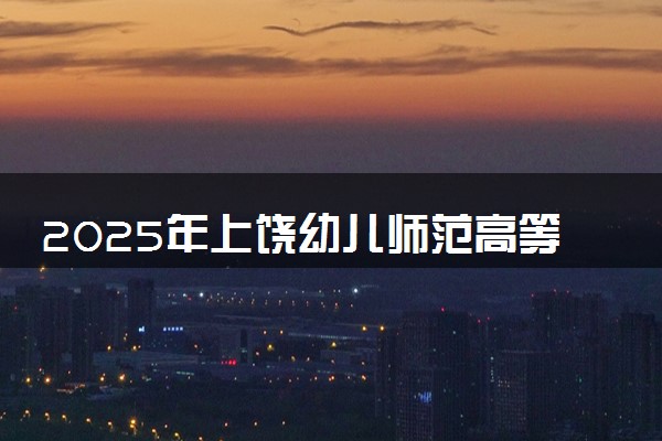 2025年上饶幼儿师范高等专科学校多少分能考上 最低分及位次