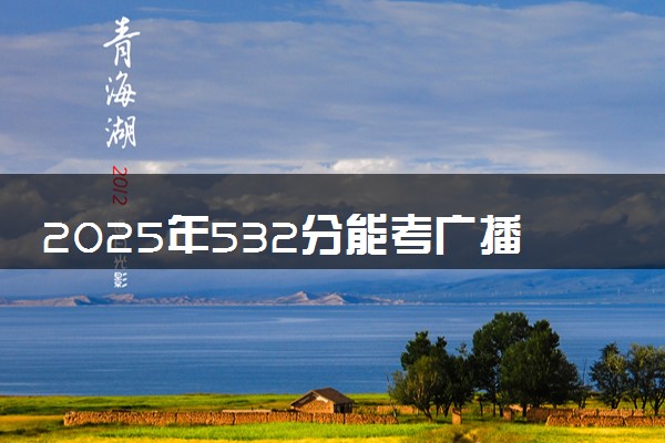 2025年532分能考广播电视学专业吗 532分广播电视学专业大学推荐