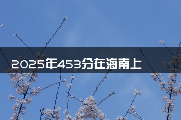 2025年453分在海南上什么大学好 近三年录取分数线是多少